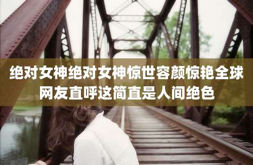 绝对女神绝对女神惊世容颜惊艳全球网友直呼这简直是人间绝色