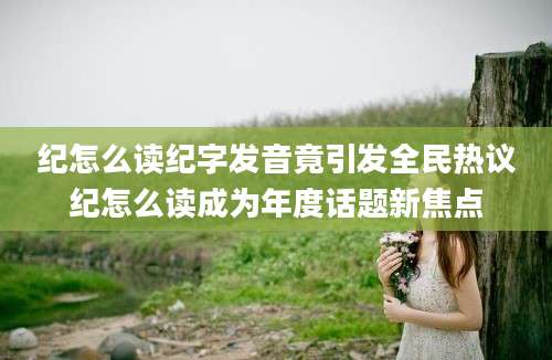 纪怎么读纪字发音竟引发全民热议纪怎么读成为年度话题新焦点