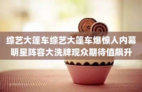 综艺大篷车综艺大篷车爆惊人内幕明星阵容大洗牌观众期待值飙升