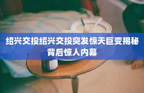 绍兴交投绍兴交投突发惊天巨变揭秘背后惊人内幕