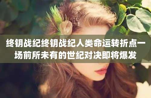 终钥战纪终钥战纪人类命运转折点一场前所未有的世纪对决即将爆发