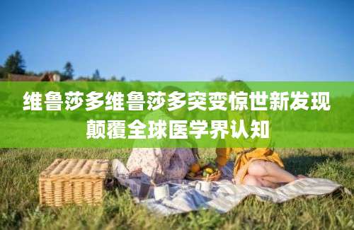 维鲁莎多维鲁莎多突变惊世新发现颠覆全球医学界认知