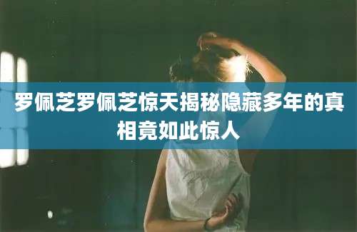 罗佩芝罗佩芝惊天揭秘隐藏多年的真相竟如此惊人