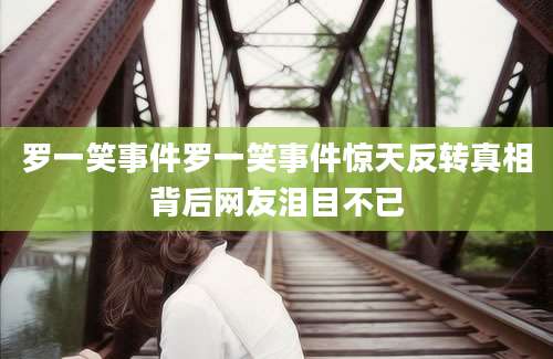 罗一笑事件罗一笑事件惊天反转真相背后网友泪目不已