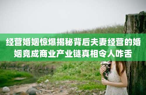 经营婚姻惊爆揭秘背后夫妻经营的婚姻竟成商业产业链真相令人咋舌
