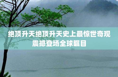 绝顶升天绝顶升天史上最惊世奇观震撼登场全球瞩目