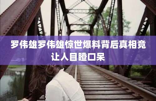 罗伟雄罗伟雄惊世爆料背后真相竟让人目瞪口呆