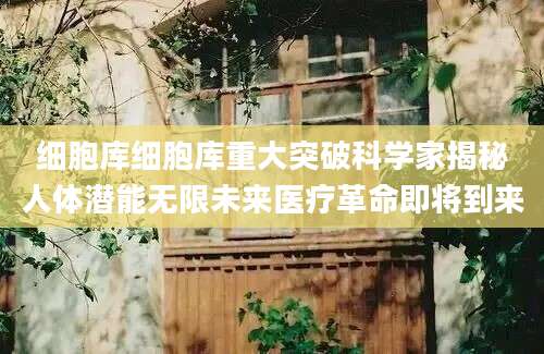 细胞库细胞库重大突破科学家揭秘人体潜能无限未来医疗革命即将到来
