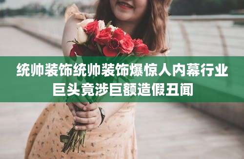 统帅装饰统帅装饰爆惊人内幕行业巨头竟涉巨额造假丑闻