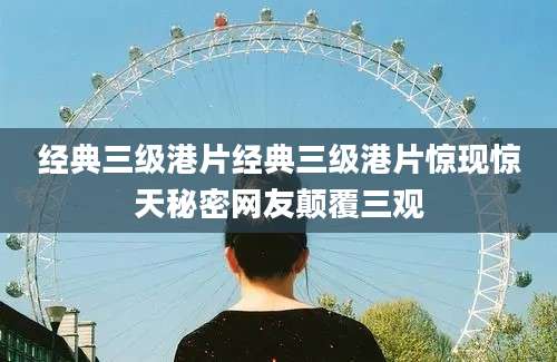 经典三级港片经典三级港片惊现惊天秘密网友颠覆三观
