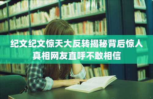 纪文纪文惊天大反转揭秘背后惊人真相网友直呼不敢相信
