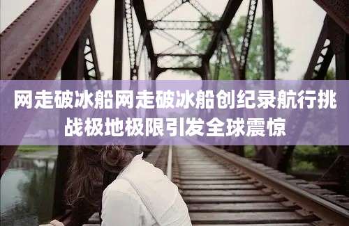 网走破冰船网走破冰船创纪录航行挑战极地极限引发全球震惊