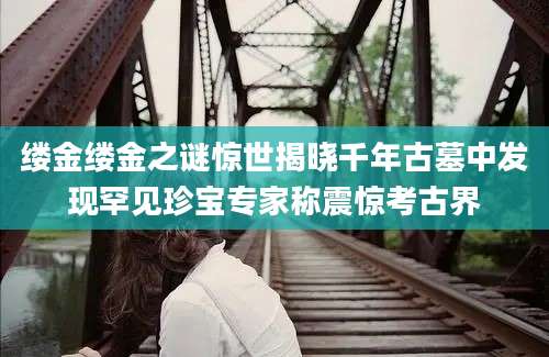 缕金缕金之谜惊世揭晓千年古墓中发现罕见珍宝专家称震惊考古界