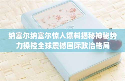 纳塞尔纳塞尔惊人爆料揭秘神秘势力操控全球震撼国际政治格局