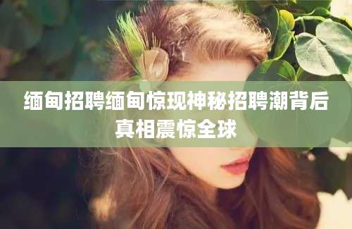 缅甸招聘缅甸惊现神秘招聘潮背后真相震惊全球
