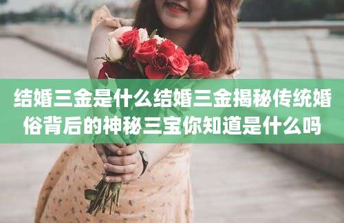 结婚三金是什么结婚三金揭秘传统婚俗背后的神秘三宝你知道是什么吗