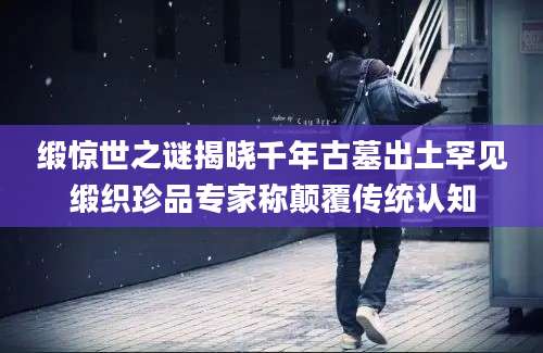 缎惊世之谜揭晓千年古墓出土罕见缎织珍品专家称颠覆传统认知