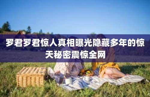 罗君罗君惊人真相曝光隐藏多年的惊天秘密震惊全网