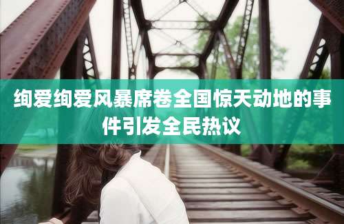绚爱绚爱风暴席卷全国惊天动地的事件引发全民热议