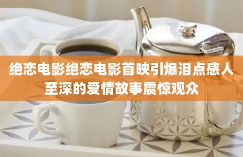 绝恋电影绝恋电影首映引爆泪点感人至深的爱情故事震惊观众