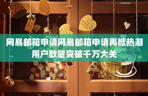 网易邮箱申请网易邮箱申请再掀热潮用户数量突破千万大关