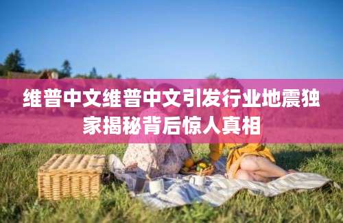 维普中文维普中文引发行业地震独家揭秘背后惊人真相