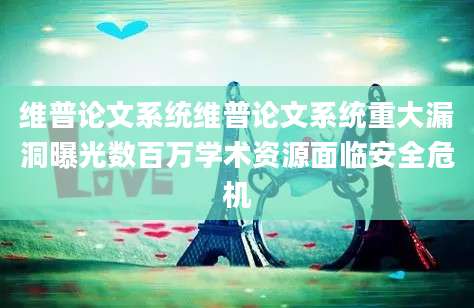 维普论文系统维普论文系统重大漏洞曝光数百万学术资源面临安全危机