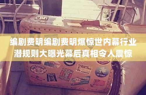 编剧费明编剧费明爆惊世内幕行业潜规则大曝光幕后真相令人震惊