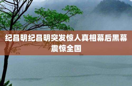 纪昌明纪昌明突发惊人真相幕后黑幕震惊全国