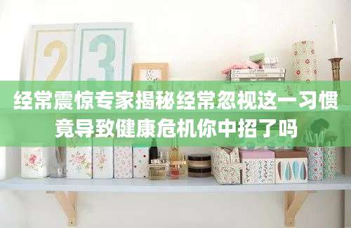 经常震惊专家揭秘经常忽视这一习惯竟导致健康危机你中招了吗