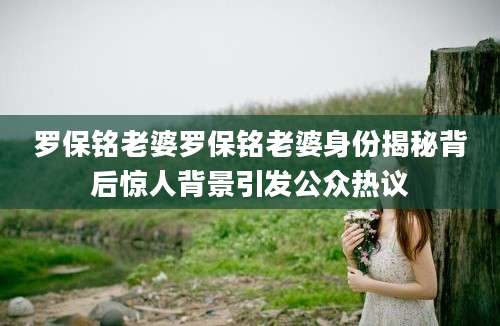罗保铭老婆罗保铭老婆身份揭秘背后惊人背景引发公众热议