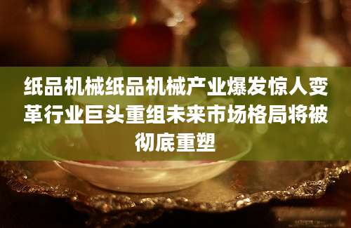 纸品机械纸品机械产业爆发惊人变革行业巨头重组未来市场格局将被彻底重塑