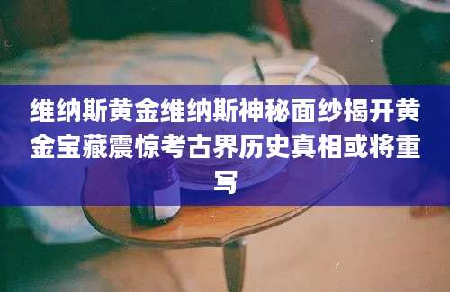 维纳斯黄金维纳斯神秘面纱揭开黄金宝藏震惊考古界历史真相或将重写