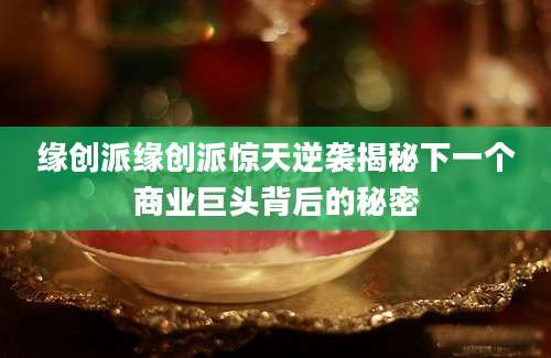 缘创派缘创派惊天逆袭揭秘下一个商业巨头背后的秘密