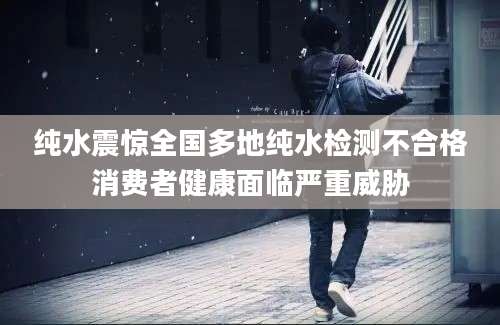 纯水震惊全国多地纯水检测不合格消费者健康面临严重威胁