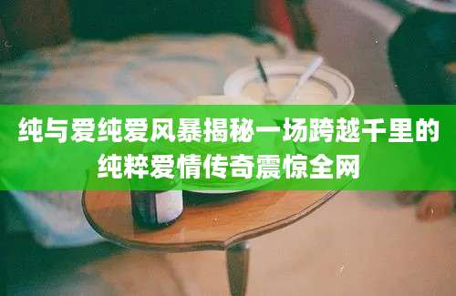 纯与爱纯爱风暴揭秘一场跨越千里的纯粹爱情传奇震惊全网