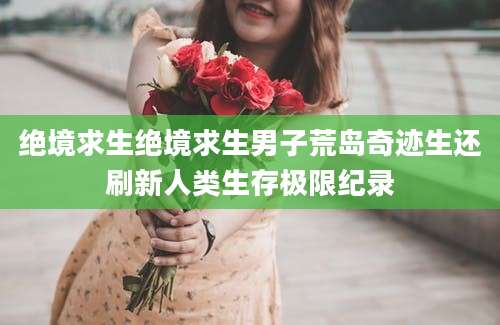 绝境求生绝境求生男子荒岛奇迹生还刷新人类生存极限纪录