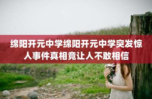 绵阳开元中学绵阳开元中学突发惊人事件真相竟让人不敢相信