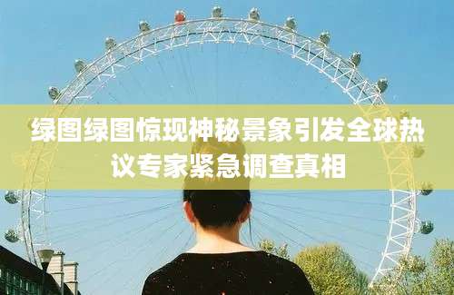 绿图绿图惊现神秘景象引发全球热议专家紧急调查真相