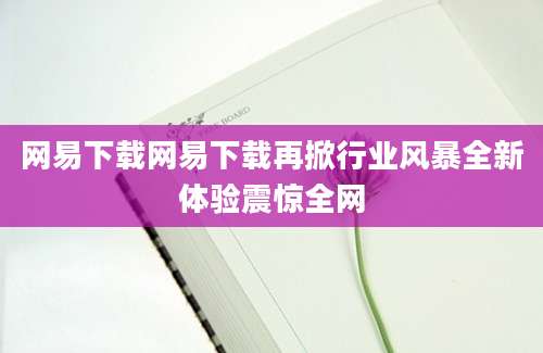 网易下载网易下载再掀行业风暴全新体验震惊全网