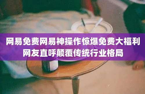 网易免费网易神操作惊爆免费大福利网友直呼颠覆传统行业格局