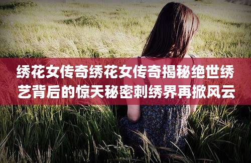 绣花女传奇绣花女传奇揭秘绝世绣艺背后的惊天秘密刺绣界再掀风云