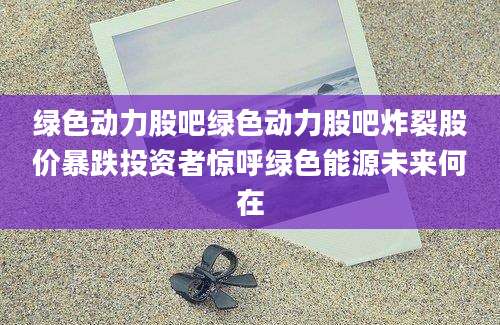 绿色动力股吧绿色动力股吧炸裂股价暴跌投资者惊呼绿色能源未来何在