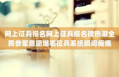 网上征兵报名网上征兵报名掀热潮全民参军意愿爆表征兵系统瞬间瘫痪