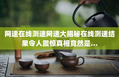 网速在线测速网速大揭秘在线测速结果令人震惊真相竟然是...