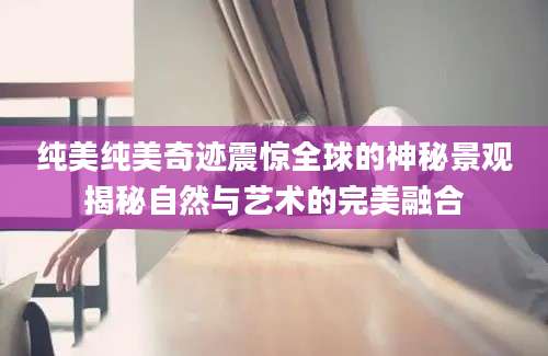 纯美纯美奇迹震惊全球的神秘景观揭秘自然与艺术的完美融合