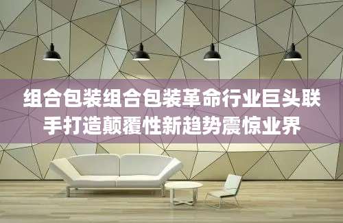 组合包装组合包装革命行业巨头联手打造颠覆性新趋势震惊业界