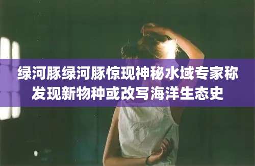 绿河豚绿河豚惊现神秘水域专家称发现新物种或改写海洋生态史