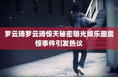 罗云琦罗云琦惊天秘密曝光娱乐圈震惊事件引发热议