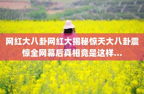 网红大八卦网红大揭秘惊天大八卦震惊全网幕后真相竟是这样...